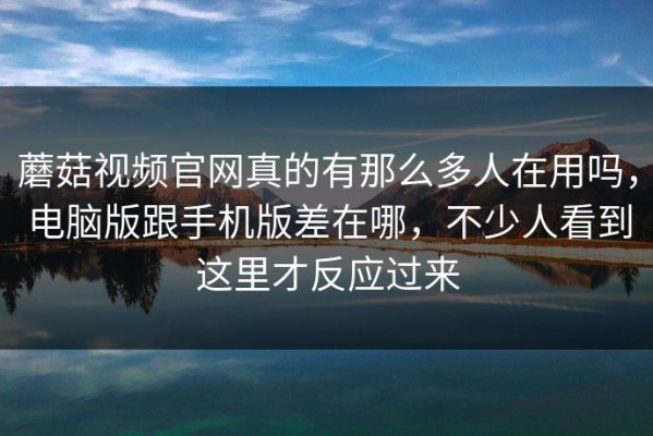 蘑菇视频官网真的有那么多人在用吗，电脑版跟手机版差在哪，不少人看到这里才反应过来