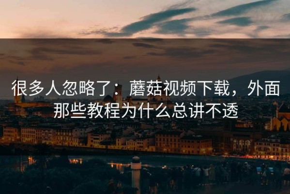 很多人忽略了：蘑菇视频下载，外面那些教程为什么总讲不透