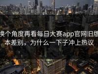 换个角度再看每日大赛app官网旧版本差别，为什么一下子冲上热议