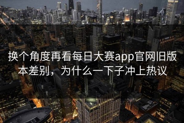 换个角度再看每日大赛app官网旧版本差别，为什么一下子冲上热议