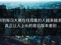 刷到每日大赛在线观看的人越来越多，真正让人上头的是旧版本差别