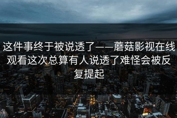 这件事终于被说透了——蘑菇影视在线观看这次总算有人说透了难怪会被反复提起