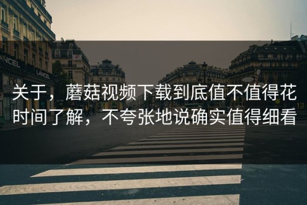 关于，蘑菇视频下载到底值不值得花时间了解，不夸张地说确实值得细看