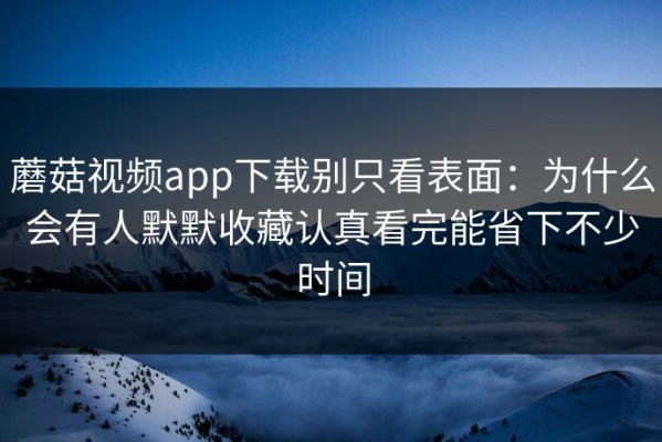 蘑菇视频app下载别只看表面：为什么会有人默默收藏认真看完能省下不少时间