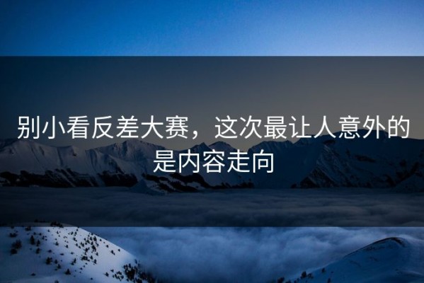 别小看反差大赛，这次最让人意外的是内容走向