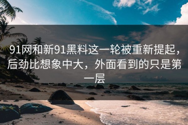 91网和新91黑料这一轮被重新提起，后劲比想象中大，外面看到的只是第一层
