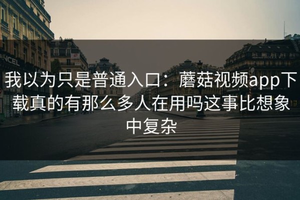 我以为只是普通入口：蘑菇视频app下载真的有那么多人在用吗这事比想象中复杂