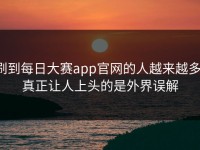 刷到每日大赛app官网的人越来越多，真正让人上头的是外界误解