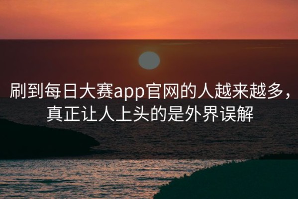刷到每日大赛app官网的人越来越多，真正让人上头的是外界误解