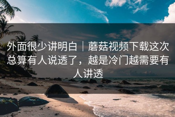 外面很少讲明白｜蘑菇视频下载这次总算有人说透了，越是冷门越需要有人讲透