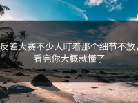 反差大赛不少人盯着那个细节不放，看完你大概就懂了