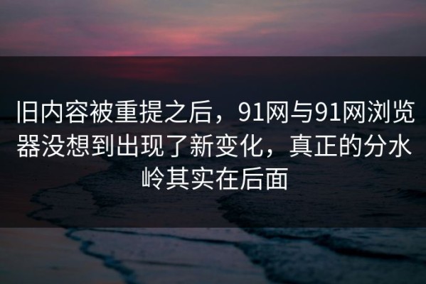旧内容被重提之后，91网与91网浏览器没想到出现了新变化，真正的分水岭其实在后面