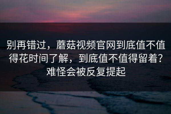 别再错过，蘑菇视频官网到底值不值得花时间了解，到底值不值得留着？难怪会被反复提起