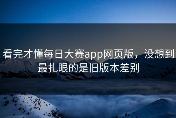 看完才懂每日大赛app网页版，没想到最扎眼的是旧版本差别