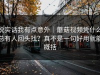 说实话我有点意外｜蘑菇视频凭什么总有人回头找？真不是一句好用就能概括