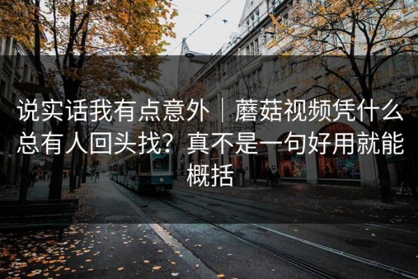 说实话我有点意外｜蘑菇视频凭什么总有人回头找？真不是一句好用就能概括