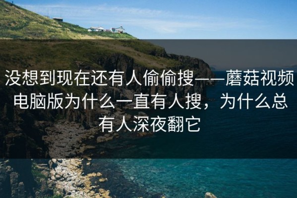 没想到现在还有人偷偷搜——蘑菇视频电脑版为什么一直有人搜，为什么总有人深夜翻它