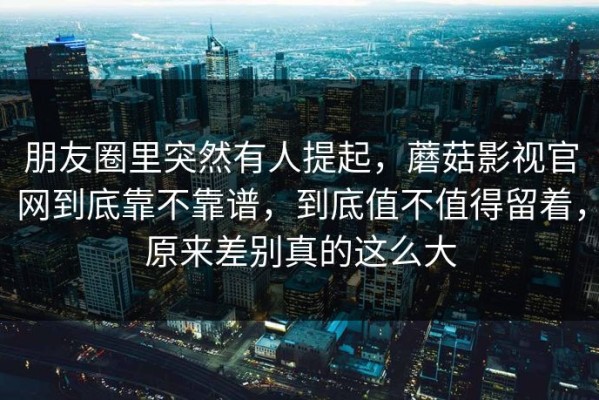 朋友圈里突然有人提起，蘑菇影视官网到底靠不靠谱，到底值不值得留着，原来差别真的这么大