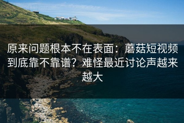 原来问题根本不在表面：蘑菇短视频到底靠不靠谱？难怪最近讨论声越来越大