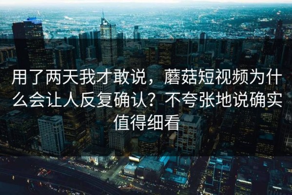 用了两天我才敢说，蘑菇短视频为什么会让人反复确认？不夸张地说确实值得细看