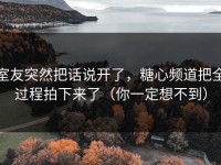 室友突然把话说开了，糖心频道把全过程拍下来了（你一定想不到）