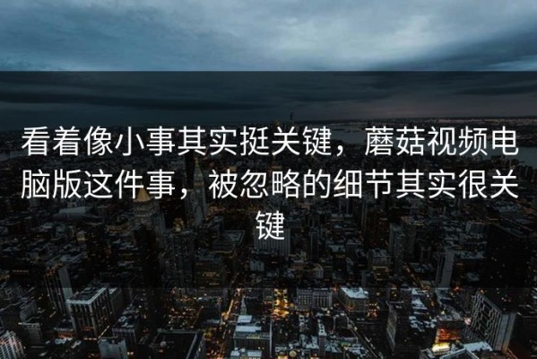 看着像小事其实挺关键，蘑菇视频电脑版这件事，被忽略的细节其实很关键