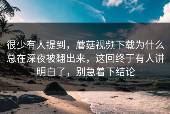 很少有人提到，蘑菇视频下载为什么总在深夜被翻出来，这回终于有人讲明白了，别急着下结论
