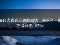 每日大赛官网越聊越猛，评论区一直在追问使用感受