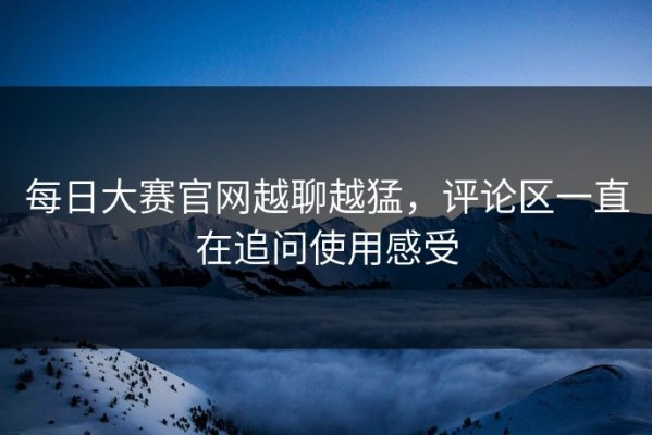 每日大赛官网越聊越猛，评论区一直在追问使用感受
