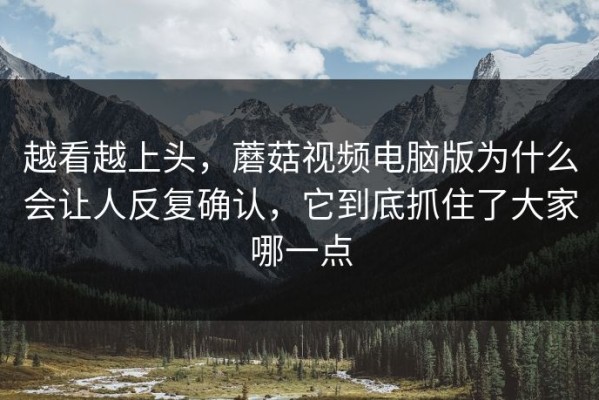 越看越上头，蘑菇视频电脑版为什么会让人反复确认，它到底抓住了大家哪一点