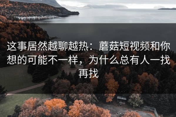 这事居然越聊越热：蘑菇短视频和你想的可能不一样，为什么总有人一找再找