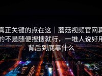 真正关键的点在这｜蘑菇视频官网真的不是随便搜搜就行，一堆人说好用背后到底靠什么