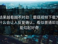 结果越看越不对劲｜蘑菇视频下载为什么会让人反复确认，看似普通却总能勾起好奇