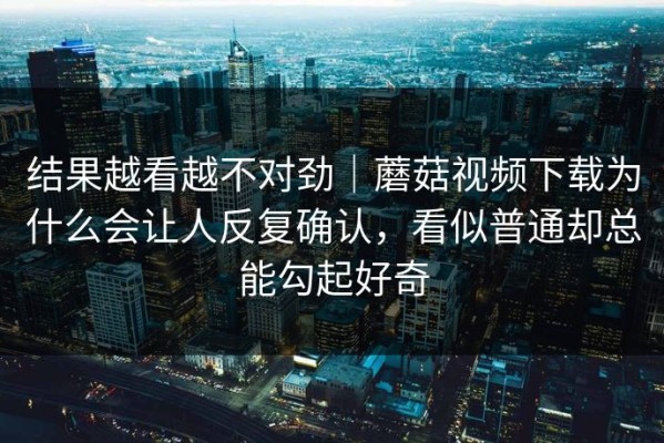 结果越看越不对劲｜蘑菇视频下载为什么会让人反复确认，看似普通却总能勾起好奇