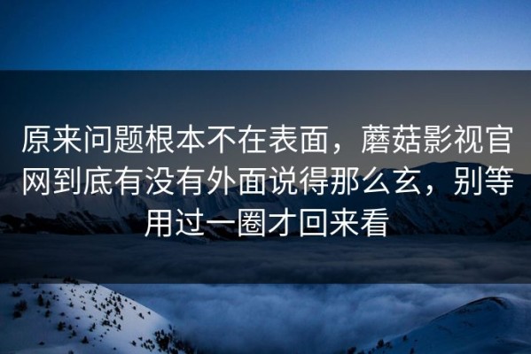 原来问题根本不在表面，蘑菇影视官网到底有没有外面说得那么玄，别等用过一圈才回来看