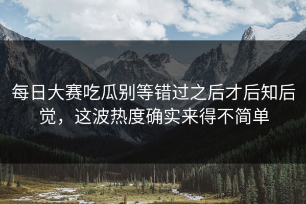 每日大赛吃瓜别等错过之后才后知后觉，这波热度确实来得不简单