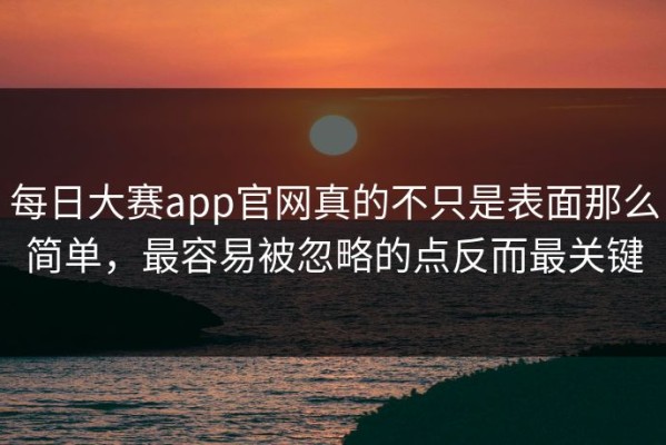 每日大赛app官网真的不只是表面那么简单，最容易被忽略的点反而最关键