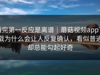 看完第一反应是离谱｜蘑菇视频app下载为什么会让人反复确认，看似普通却总能勾起好奇