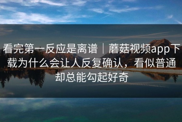 看完第一反应是离谱｜蘑菇视频app下载为什么会让人反复确认，看似普通却总能勾起好奇