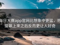 每日大赛app官网比想象中更猛，热度飙上来之后反而更让人好奇