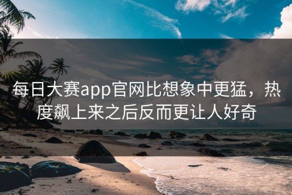 每日大赛app官网比想象中更猛，热度飙上来之后反而更让人好奇