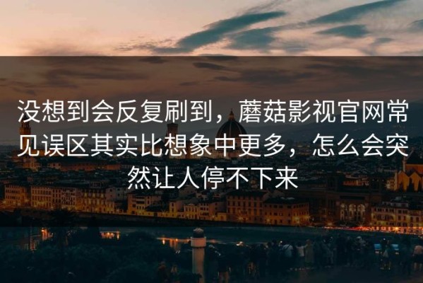 没想到会反复刷到，蘑菇影视官网常见误区其实比想象中更多，怎么会突然让人停不下来