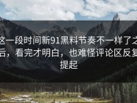 这一段时间新91黑料节奏不一样了之后，看完才明白，也难怪评论区反复提起