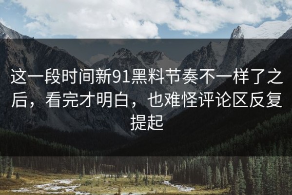 这一段时间新91黑料节奏不一样了之后，看完才明白，也难怪评论区反复提起