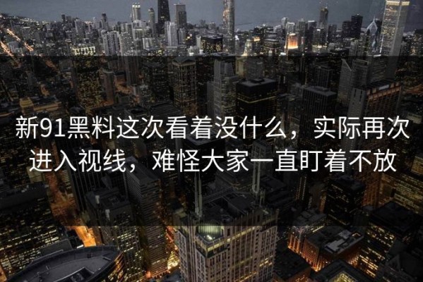 新91黑料这次看着没什么，实际再次进入视线，难怪大家一直盯着不放