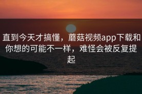 直到今天才搞懂，蘑菇视频app下载和你想的可能不一样，难怪会被反复提起