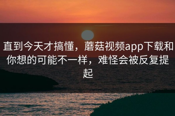 直到今天才搞懂，蘑菇视频app下载和你想的可能不一样，难怪会被反复提起