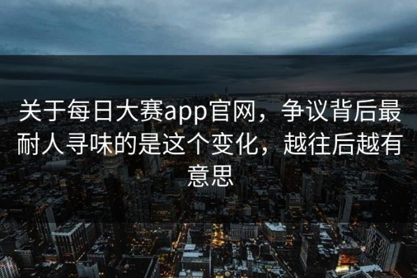 关于每日大赛app官网，争议背后最耐人寻味的是这个变化，越往后越有意思