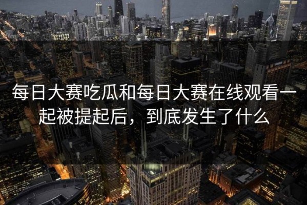每日大赛吃瓜和每日大赛在线观看一起被提起后，到底发生了什么