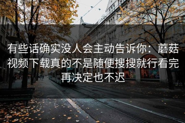 有些话确实没人会主动告诉你：蘑菇视频下载真的不是随便搜搜就行看完再决定也不迟